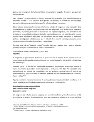 pasiva, está impregnada de lucha, conflictos, impugnaciones cargadas de valores que generan
nuevos saberes.

Para Foucault,” el conocimiento es siempre una relación estratégica en la que el individuo se
encuentra situado”.17 En la situación de la prueba y el examen, el alumno está en desventaja
porque tendrá que comprobar el saber que fue seleccionado por el profesor.

Otros saberes, otros descubrimientos del alumno, estarán al margen de esta evaluación. Esta
realidad genera un sistema mucho más coercitivo que educativo. En la atribución de notas y(o)
promedios, el profesor/evaluador no evalúa solo los aspectos cognitivos, sino también los de
actitud y de personalidad, dando prioridad a los aspectos de sumisión a la autoridad, a las normas
que no fueron discutidas o negociadas con los alumnos. En este juego, percibimos la dimensión
política e ideológica del acto de evaluar que va más allá de la cuestión técnica y que acarrea serias
consecuencias en el proceso de enseñanza – aprendizaje.

Aprender será más un “juego de embutir” para los alumnos – reglas e ideas – que un juego de
prueba y error para la producción de nuevos conocimientos.

DISCUSIÓN DEL NUEVO PARADIGMA: CUESTIONES
ABIERTAS

Si aceptamos el pensamiento de Vianna, la evaluación en el decenio de los noventa vivió un
momento de cambio paradigmático sintonizado con los cambios de las teorías de la inteligencia y
del aprendizaje.18

También Doll Jr., al discutir una perspectiva posmoderna de programa de estudios, analiza el
nuevo movimiento que deberá tener el proceso de evaluación. Doll dice: “la evaluación seria
esencialmente un proceso de negociación, con un ambiente comunal para el proceso de
transformación. *…+ se utiliza como un feedback, parte del proceso interactivo de hacer – criticar –
hacer – criticar”.19

Algunas cuestiones marcan el eje central de la discusión sobre la evaluación de la enseñanza en el
nuevo paradigma científico y vamos a procurar enumerarlas a continuación:

La evaluación como proceso mediador
en la construcción del programa
de estudios escolar

Un programa de estudios que se proponga ser un sistema abierto y transformador no podrá
prescindir de un sistema de evaluación, en tanto que mecanismo subsidiario de interpretación y


17
   Foucault, Michel, Microfísica del poder, Ediciones de La Piqueta, Madrid mayo de 1978.
18
   Vianna, Heraldo, “Avaliacao mudancas de paradigmas”, en técnicas e instrumentos de avaliacao,
Cat. UNESCO/UNB, 1997.
19
   William E. Doll Jr., Currículo: una perspectiva pós moderna, p. 191.
 