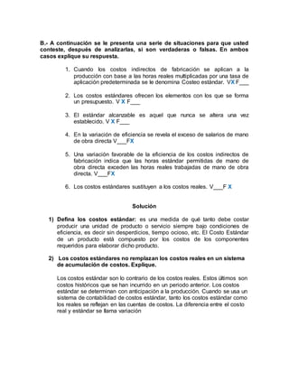 B.- A continuación se le presenta una serie de situaciones para que usted
conteste, después de analizarlas, si son verdaderas o falsas. En ambos
casos explique su respuesta.
1. Cuando los costos indirectos de fabricación se aplican a la
producción con base a las horas reales multiplicadas por una tasa de
aplicación predeterminada se le denomina Costeo estándar. VX F___
2. Los costos estándares ofrecen los elementos con los que se forma
un presupuesto. V X F___
3. El estándar alcanzable es aquel que nunca se altera una vez
establecido. V X F___
4. En la variación de eficiencia se revela el exceso de salarios de mano
de obra directa V___FX
5. Una variación favorable de la eficiencia de los costos indirectos de
fabricación indica que las horas estándar permitidas de mano de
obra directa exceden las horas reales trabajadas de mano de obra
directa. V___FX
6. Los costos estándares sustituyen a los costos reales. V___F X
Solución
1) Defina los costos estándar: es una medida de qué tanto debe costar
producir una unidad de producto o servicio siempre bajo condiciones de
eficiencia, es decir sin desperdicios, tiempo ocioso, etc. El Costo Estándar
de un producto está compuesto por los costos de los componentes
requeridos para elaborar dicho producto.
2) Los costos estándares no remplazan los costos reales en un sistema
de acumulación de costos. Explique.
Los costos estándar son lo contrario de los costos reales. Estos últimos son
costos históricos que se han incurrido en un periodo anterior. Los costos
estándar se determinan con anticipación a la producción. Cuando se usa un
sistema de contabilidad de costos estándar, tanto los costos estándar como
los reales se reflejan en las cuentas de costos. La diferencia entre el costo
real y estándar se llama variación
 