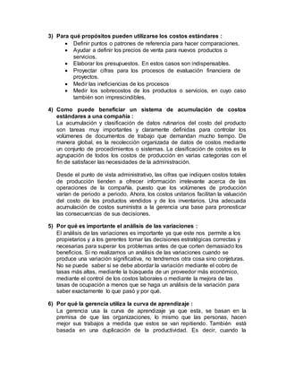 3) Para qué propósitos pueden utilizarse los costos estándares :
 Definir puntos o patrones de referencia para hacer comparaciones.
 Ayudar a definir los precios de venta para nuevos productos o
servicios.
 Elaborar los presupuestos. En estos casos son indispensables.
 Proyectar cifras para los procesos de evaluación financiera de
proyectos.
 Medir las ineficiencias de los procesos
 Medir los sobrecostos de los productos o servicios, en cuyo caso
también son imprescindibles.
4) Como puede beneficiar un sistema de acumulación de costos
estándares a una compañía :
La acumulación y clasificación de datos rutinarios del costo del producto
son tareas muy importantes y claramente definidas para controlar los
volúmenes de documentos de trabajo que demandan mucho tiempo. De
manera global, es la recolección organizada de datos de costos mediante
un conjunto de procedimientos o sistemas. La clasificación de costos es la
agrupación de todos los costos de producción en varias categorías con el
fin de satisfacer las necesidades de la administración.
Desde el punto de vista administrativo, las cifras que indiquen costos totales
de producción tienden a ofrecer información irrelevante acerca de las
operaciones de la compañía, puesto que los volúmenes de producción
varían de periodo a periodo. Ahora, los costos unitarios facilitan la valuación
del costo de los productos vendidos y de los inventarios. Una adecuada
acumulación de costos suministra a la gerencia una base para pronosticar
las consecuencias de sus decisiones.
5) Por qué es importante el análisis de las variaciones :
El análisis de las variaciones es importante ya que este nos permite a los
propietarios y a los gerentes tomar las decisiones estratégicas correctas y
necesarias para superar los problemas antes de que corten demasiado los
beneficios. Si no realizamos un análisis de las variaciones cuando se
produce una variación significativa, no tendremos otra cosa sino conjeturas.
No se puede saber si se debe abordar la variación mediante el cobro de
tasas más altas, mediante la búsqueda de un proveedor más económico,
mediante el control de los costos laborales o mediante la mejora de las
tasas de ocupación a menos que se haga un análisis de la variación para
saber exactamente lo que pasó y por qué.
6) Por qué la gerencia utiliza la curva de aprendizaje :
La gerencia usa la curva de aprendizaje ya que esta, se basan en la
premisa de que las organizaciones, lo mismo que las personas, hacen
mejor sus trabajos a medida que estos se van repitiendo. También está
basada en una duplicación de la productividad. Es decir, cuando la
 