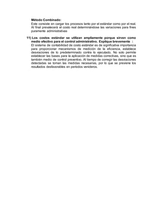 Método Combinado:
Este consiste en cargar los procesos tanto por el estándar como por el real.
Al final prevalecerá el costo real determinándose las variaciones para fines
puramente administrativas
11) Los costos estándar se utilizan ampliamente porque sirven como
medio efectivo para el control administrativo. Explique brevemente :
El sistema de contabilidad de costo estándar es de significativa importancia
para proporcionar mecanismos de medición de la eficiencia, establece
desviaciones de lo predeterminado contra lo ejecutado. No solo permite
establecer las bases para la aplicación de medidas correctivas, sino que es
también medio de control preventivo. Al tiempo de corregir las desviaciones
detectadas se toman las medidas necesarias, por lo que se previene los
resultados desfavorables en períodos venideros.
 
