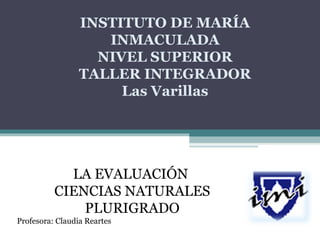 INSTITUTO DE MARÍA 
INMACULADA 
NIVEL SUPERIOR 
TALLER INTEGRADOR 
Las Varillas 
LA EVALUACIÓN 
CIENCIAS NATURALES 
PLURIGRADO 
Profesora: Claudia Reartes 
 