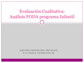 Evaluación Cualitativa:
Análisis FODA programa Infantil




    EQUIPO PROGRAMA INFANTIL
      E.U PAOLA SANHUEZA M.
 