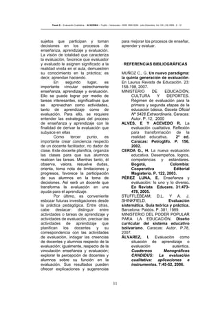 11
Pasek E..- Evaluación Cualitativa - ACADEMIA – Trujillo – Venezuela – ISSN 1690-3226- Julio-Diciembre. Vol. VIII. (16) 2009 - 2 - 12
sujetos que participan y toman
decisiones en los procesos de
enseñanza, aprendizaje y evaluación.
La visión de totalidad que caracteriza
la evaluación, favorece que evaluador
y evaluado le asignen significado a la
realidad vivida en el aula, demuestren
su conocimiento en la práctica; es
decir, aprendan haciendo.
En segundo lugar, es
importante vincular estrechamente
enseñanza, aprendizaje y evaluación.
Ello se puede lograr por medio de
tareas interesantes, significativas que
se aprovechan como actividades,
tanto de aprendizaje como de
evaluación. Para ello, se requiere
entender las estrategias del proceso
de enseñanza y aprendizaje con la
finalidad de derivar la evaluación que
subyace en ellas
Como tercer punto, es
importante crear conciencia respecto
de un docente facilitador, no dador de
clase. Este docente planifica, organiza
las clases para que sus alumnos
realicen las tareas. Mientras tanto, él
observa, valora, resuelve dudas,
orienta, toma nota de limitaciones y
progresos, favorece la participación
de sus alumnos en la toma de
decisiones. Así será un docente que
transforma la evaluación en una
ayuda para el aprendizaje.
Por último, es conveniente
esbozar futuras investigaciones desde
la práctica pedagógica. Entre otras,
cabe destacar: distinguir entre
actividades o tareas de aprendizaje y
actividades de evaluación, precisar las
actividades de aprendizaje que
planifican los docentes y su
correspondencia con las actividades
de evaluación, indagar las creencias
de docentes y alumnos respecto de la
evaluación; igualmente, respecto de la
vinculación enseñanza y evaluación;
explorar la percepción de docentes y
alumnos sobre su función en la
evaluación. Sus resultados pueden
ofrecer explicaciones y sugerencias
para mejorar los procesos de enseñar,
aprender y evaluar.
REFERENCIAS BIBLIOGRÁFICAS
MUÑOZ C., G. Un nuevo paradigma:
la quinta generación de evaluación.
En Laurus Revista de Educación. 23:
158-198, 2007.
MINISTERIO DE EDUCACIÓN,
CULTURA Y DEPORTES.
Régimen de evaluación para la
primera y segunda etapas de la
educación básica. Gaceta Oficial
Nº 5428 Extraordinaria. Caracas:
Autor. P. 12, 2000
ALVES, E Y ACEVEDO R. La
evaluación cualitativa. Reflexión
para transformación de la
realidad educativa. 2ª ed.
Caracas: Petroglifo. P. 156,
2002.
CERDA G., H. La nueva evaluación
educativa. Desempeños, logros,
competencias y estándares.
Bogotá, Colombia:
Cooperativa Editorial
Magisterio. P. 122, 2003.
PÉREZ LUNA, E. Enseñanza y
evaluación: lo uno y lo diverso.
En Revista Educere. 31:473-
478, 2005.
STUFFLEBEAM, D.L. Y A. J.
SHINKFIELD. Evaluación
sistemática. Guía teórica y práctica.
Barcelona: Paidós. P. 381, 1989.
MINISTERIO DEL PODER POPULAR
PARA LA EDUCACIÓN. Diseño
curricular del sistema educativo
bolivariano. Caracas: Autor. P.78,
2007.
ÁLVAREZ, I. Evaluación como
situación de aprendizaje o
evaluación auténtica.
Cuadernos Monográficos
CANDIDUS: La evaluación
cualitativa: aplicaciones e
instrumentos. 7:45-52, 2006.
 
