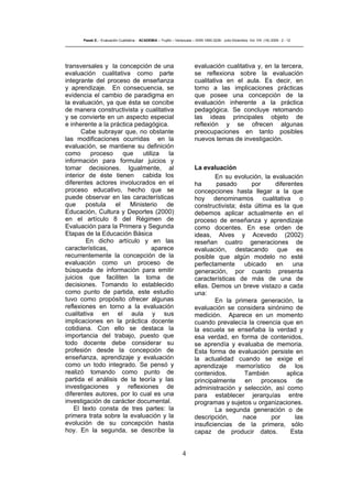 4
Pasek E..- Evaluación Cualitativa - ACADEMIA – Trujillo – Venezuela – ISSN 1690-3226- Julio-Diciembre. Vol. VIII. (16) 2009 - 2 - 12
transversales y la concepción de una
evaluación cualitativa como parte
integrante del proceso de enseñanza
y aprendizaje. En consecuencia, se
evidencia el cambio de paradigma en
la evaluación, ya que ésta se concibe
de manera constructivista y cualitativa
y se convierte en un aspecto especial
e inherente a la práctica pedagógica.
Cabe subrayar que, no obstante
las modificaciones ocurridas en la
evaluación, se mantiene su definición
como proceso que utiliza la
información para formular juicios y
tomar decisiones. Igualmente, al
interior de éste tienen cabida los
diferentes actores involucrados en el
proceso educativo, hecho que se
puede observar en las características
que postula el Ministerio de
Educación, Cultura y Deportes (2000)
en el artículo 8 del Régimen de
Evaluación para la Primera y Segunda
Etapas de la Educación Básica
En dicho artículo y en las
características, aparece
recurrentemente la concepción de la
evaluación como un proceso de
búsqueda de información para emitir
juicios que faciliten la toma de
decisiones. Tomando lo establecido
como punto de partida, este estudio
tuvo como propósito ofrecer algunas
reflexiones en torno a la evaluación
cualitativa en el aula y sus
implicaciones en la práctica docente
cotidiana. Con ello se destaca la
importancia del trabajo, puesto que
todo docente debe considerar su
profesión desde la concepción de
enseñanza, aprendizaje y evaluación
como un todo integrado. Se pensó y
realizó tomando como punto de
partida el análisis de la teoría y las
investigaciones y reflexiones de
diferentes autores, por lo cual es una
investigación de carácter documental.
El texto consta de tres partes: la
primera trata sobre la evaluación y la
evolución de su concepción hasta
hoy. En la segunda, se describe la
evaluación cualitativa y, en la tercera,
se reflexiona sobre la evaluación
cualitativa en el aula. Es decir, en
torno a las implicaciones prácticas
que posee una concepción de la
evaluación inherente a la práctica
pedagógica. Se concluye retomando
las ideas principales objeto de
reflexión y se ofrecen algunas
preocupaciones en tanto posibles
nuevos temas de investigación.
La evaluación
En su evolución, la evaluación
ha pasado por diferentes
concepciones hasta llegar a la que
hoy denominamos cualitativa o
constructivista; ésta última es la que
debemos aplicar actualmente en el
proceso de enseñanza y aprendizaje
como docentes. En ese orden de
ideas, Alves y Acevedo (2002)
reseñan cuatro generaciones de
evaluación, destacando que es
posible que algún modelo no esté
perfectamente ubicado en una
generación, por cuanto presenta
características de más de una de
ellas. Demos un breve vistazo a cada
una:
En la primera generación, la
evaluación se considera sinónimo de
medición. Aparece en un momento
cuando prevalecía la creencia que en
la escuela se enseñaba la verdad y
esa verdad, en forma de contenidos,
se aprendía y evaluaba de memoria.
Esta forma de evaluación persiste en
la actualidad cuando se exige el
aprendizaje memorístico de los
contenidos. También aplica
principalmente en procesos de
administración y selección, así como
para establecer jerarquías entre
programas y sujetos u organizaciones.
La segunda generación o de
descripción, nace por las
insuficiencias de la primera, sólo
capaz de producir datos. Esta
 