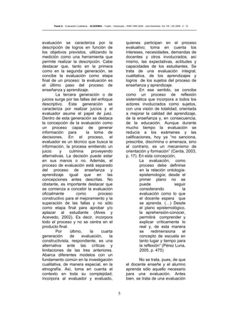 5
Pasek E..- Evaluación Cualitativa - ACADEMIA – Trujillo – Venezuela – ISSN 1690-3226- Julio-Diciembre. Vol. VIII. (16) 2009 - 2 - 12
evaluación se caracteriza por la
descripción de logros en función de
los objetivos previstos, utilizando la
medición como una herramienta que
permite realizar la descripción. Cabe
destacar que, tanto en la primera
como en la segunda generación, se
concibe la evaluación como etapa
final de un proceso: la evaluación es
el último paso del proceso de
enseñanza y aprendizaje.
La tercera generación o de
juicios surge por las fallas del enfoque
descriptivo. Esta generación se
caracteriza por realizar juicios y el
evaluador asume el papel de juez.
Dentro de esta generación se destaca
la concepción de la evaluación como
un proceso capaz de generar
información para la toma de
decisiones. En el proceso, el
evaluador es un técnico que busca la
información, la procesa emitiendo un
juicio y culmina proveyendo
alternativas. La decisión puede estar
en sus manos o no. Además, el
proceso de evaluación está separado
del proceso de enseñanza y
aprendizaje igual que en las
concepciones antes descritas. No
obstante, es importante destacar que
se comienza a concebir la evaluación
oficialmente como proceso
constructivo para el mejoramiento y la
superación de las fallas y no sólo
como etapa final para aprobar y/o
aplazar al estudiante (Alves y
Acevedo, 2002). Es decir, incorpora
todo el proceso y no se centra en el
producto final.
Por último, la cuarta
generación de evaluación, la
constructivista, respondiente, es una
alternativa ante las críticas y
limitaciones de las tres anteriores.
Abarca diferentes modelos con un
fundamento común en la investigación
cualitativa, de manera especial, en la
etnografía. Así, toma en cuenta el
contexto en toda su complejidad;
incorpora al evaluador y evaluado,
quienes participan en el proceso
evaluativo; toma en cuenta los
intereses, necesidades, demandas de
docentes y otros involucrados; así
mismo, las expectativas, actitudes y
capacidades de los estudiantes. Se
trata de una evaluación integral,
cualitativa, de los aprendizajes y
logros de los sujetos del proceso de
enseñanza y aprendizaje.
En ese sentido, se concibe
como un proceso de reflexión
sistemática que incorpora a todos los
actores involucrados como sujetos,
con una visión de totalidad, orientada
a mejorar la calidad del aprendizaje,
de la enseñanza y, en consecuencia,
de la educación. Aunque durante
mucho tiempo la evaluación se
reducía a los exámenes y las
calificaciones, hoy ya “no sanciona,
prescribe, discrimina o amenaza, sino
al contrario, es un mecanismo de
orientación y formación” (Cerda, 2003,
p. 17). En esta concepción,
La evaluación, como
proceso debe definirse
en la relación ontología-
epistemología; desde el
primer plano no se
puede seguir
considerando la
evaluación como lo que
el docente espera que
se aprenda. (…) Desde
el plano epistemológico,
la aprehensión-conocer,
permitirá comprender y
explicar críticamente lo
real y, de esta manera
se redimensiona el
concepto de escuela en
tanto lugar y tiempo para
la reflexión” (Pérez Luna,
2005, p. 475)
No se trata, pues, de que
el docente enseñe y el alumno
aprenda sólo aquello necesario
para una evaluación. Antes
bien, se trata de una evaluación
 
