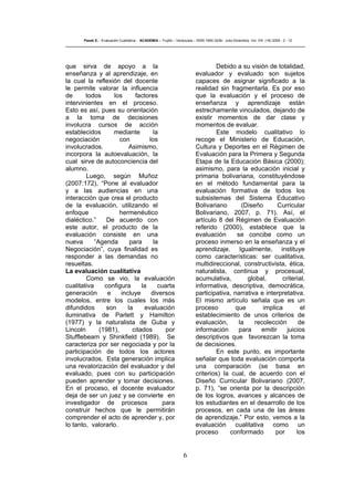 6
Pasek E..- Evaluación Cualitativa - ACADEMIA – Trujillo – Venezuela – ISSN 1690-3226- Julio-Diciembre. Vol. VIII. (16) 2009 - 2 - 12
que sirva de apoyo a la
enseñanza y al aprendizaje, en
la cual la reflexión del docente
le permite valorar la influencia
de todos los factores
intervinientes en el proceso.
Esto es así, pues su orientación
a la toma de decisiones
involucra cursos de acción
establecidos mediante la
negociación con los
involucrados. Asimismo,
incorpora la autoevaluación, la
cual sirve de autoconciencia del
alumno.
Luego, según Muñoz
(2007:172), “Pone al evaluador
y a las audiencias en una
interacción que crea el producto
de la evaluación, utilizando el
enfoque hermenéutico
dialéctico.” De acuerdo con
este autor, el producto de la
evaluación consiste en una
nueva “Agenda para la
Negociación”, cuya finalidad es
responder a las demandas no
resueltas.
La evaluación cualitativa
Como se vio, la evaluación
cualitativa configura la cuarta
generación e incluye diversos
modelos, entre los cuales los más
difundidos son la evaluación
iluminativa de Parlett y Hamilton
(1977) y la naturalista de Guba y
Lincoln (1981), citados por
Stufflebeam y Shinkfield (1989). Se
caracteriza por ser negociada y por la
participación de todos los actores
involucrados. Esta generación implica
una revalorización del evaluador y del
evaluado, pues con su participación
pueden aprender y tomar decisiones.
En el proceso, el docente evaluador
deja de ser un juez y se convierte en
investigador de procesos para
construir hechos que le permitirán
comprender el acto de aprender y, por
lo tanto, valorarlo.
Debido a su visión de totalidad,
evaluador y evaluado son sujetos
capaces de asignar significado a la
realidad sin fragmentarla. Es por eso
que la evaluación y el proceso de
enseñanza y aprendizaje están
estrechamente vinculados, dejando de
existir momentos de dar clase y
momentos de evaluar.
Este modelo cualitativo lo
recoge el Ministerio de Educación,
Cultura y Deportes en el Régimen de
Evaluación para la Primera y Segunda
Etapa de la Educación Básica (2000);
asimismo, para la educación inicial y
primaria bolivariana, constituyéndose
en el método fundamental para la
evaluación formativa de todos los
subsistemas del Sistema Educativo
Bolivariano (Diseño Curricular
Bolivariano, 2007, p. 71). Así, el
artículo 8 del Régimen de Evaluación
referido (2000), establece que la
evaluación se concibe como un
proceso inmerso en la enseñanza y el
aprendizaje. Igualmente, instituye
como características: ser cualitativa,
multidireccional, constructivista, ética,
naturalista, continua y procesual,
acumulativa, global, criterial,
informativa, descriptiva, democrática,
participativa, narrativa e interpretativa.
El mismo artículo señala que es un
proceso que implica el
establecimiento de unos criterios de
evaluación, la recolección de
información para emitir juicios
descriptivos que favorezcan la toma
de decisiones.
En este punto, es importante
señalar que toda evaluación comporta
una comparación (se basa en
criterios) la cual, de acuerdo con el
Diseño Curricular Bolivariano (2007,
p. 71), “se orienta por la descripción
de los logros, avances y alcances de
los estudiantes en el desarrollo de los
procesos, en cada una de las áreas
de aprendizaje.” Por esto, vemos a la
evaluación cualitativa como un
proceso conformado por los
 