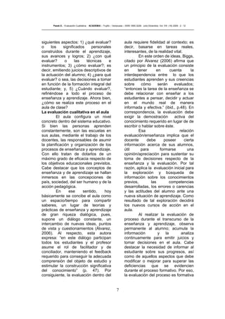 7
Pasek E..- Evaluación Cualitativa - ACADEMIA – Trujillo – Venezuela – ISSN 1690-3226- Julio-Diciembre. Vol. VIII. (16) 2009 - 2 - 12
siguientes aspectos: 1) ¿qué evaluar?
o los significados personales
construidos durante el aprendizaje,
sus avances y logros; 2) ¿con qué
evaluar? o las técnicas e
instrumentos; 3) ¿cómo evaluar?; es
decir, emitiendo juicios descriptivos de
la actuación del alumno; 4) ¿para qué
evaluar? o sea, las decisiones a tomar
en función de la formación integral del
estudiante; y, 5) ¿Cuándo evaluar?,
refiriéndose a todo el proceso de
enseñanza y aprendizaje. Ahora bien,
¿cómo se realiza este proceso en el
aula de clase?
La evaluación cualitativa en el aula
El aula configura un nivel
concreto dentro del sistema educativo.
Si bien las personas aprenden
constantemente, son las escuelas en
sus aulas, mediante el trabajo de los
docentes, las responsables de asumir
la planificación y organización de los
procesos de enseñanza y aprendizaje.
Con ello tratan de dotarlos de un
máximo grado de eficacia respecto de
los objetivos educacionales previstos.
Cabe destacar que los conceptos de
enseñanza y de aprendizaje se hallan
inmersos en las concepciones de
país, sociedad, del ser humano y de la
acción pedagógica.
En ese sentido, hoy
básicamente se concibe el aula como
un espacio/tiempo para compartir
saberes, un lugar de teorías y
prácticas de enseñanza y aprendizaje
de gran riqueza dialógica, pues,
supone un diálogo constante, un
intercambio de nuevas ideas, puntos
de vista y cuestionamientos (Álvarez,
2006). Al respecto, esta autora
expresa: “en este diálogo participan
todos los estudiantes y el profesor
asume el rol de facilitador y de
conciliador, manteniendo el feedback
requerido para conseguir la adecuada
comprensión del objeto de estudio y
estimular la construcción significativa
del conocimiento” (p. 47). Por
consiguiente, la evaluación dentro del
aula requiere fidelidad al contexto; es
decir, basarse en tareas reales,
interesantes, de la realidad vital.
En este orden de ideas, Biggs,
citado por Álvarez (2006) afirma que
un principio de la evaluación consiste
en tener en cuenta la
interdependencia entre lo que los
estudiantes aprenden y sus creencias
sobre cómo serán evaluados;
“entonces la tarea de la enseñanza se
debe relacionar con enseñar a los
estudiantes a pensar, decidir y actuar
en el mundo real de manera
informada y efectiva.” (ibid., p.48). En
correspondencia, la evaluación debe
exigir la demostración activa del
conocimiento requerido en lugar de de
escribir o hablar sobre éste.
Esa relación
evaluación/enseñanza implica que el
docente debe poseer cierta
información acerca de sus alumnos,
útil para formarse una
opinión/apreciación para sustentar su
toma de decisiones respecto de la
enseñanza y la evaluación. Por tal
razón, aplica la evaluación inicial para
la exploración y búsqueda de
información sobre los conocimientos
previos, las competencias
desarrolladas, los errores o carencias
y las actitudes del alumno ante una
nueva situación de aprendizaje. Como
resultado de tal exploración decidirá
los nuevos cursos de acción en el
aula.
Al realizar la evaluación de
proceso durante el transcurso de la
enseñanza y aprendizaje, observa
permanente al alumno; acumula la
información y la analiza
continuamente para emitir juicios y
tomar decisiones en el aula. Cabe
destacar la necesidad de informar al
estudiante sobre sus progresos, así
como de aquellos aspectos que debe
modificar o mejorar para superar las
deficiencias que se evidencien
durante el proceso formativo. Por eso,
la evaluación del proceso es formativa
 