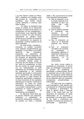8
Pasek E..- Evaluación Cualitativa - ACADEMIA – Trujillo – Venezuela – ISSN 1690-3226- Julio-Diciembre. Vol. VIII. (16) 2009 - 2 - 12
y no final. Moreno (citado por Pérez,
2007), establece una analogía entre
este proceso de evaluación y los
semáforos, pues ambos indican
cuando detenerse o continuar para
lograr la meta.
Por último, la evaluación final
implica el análisis de la información
recabada a lo largo de las clases y su
comparación con las competencias y
conocimientos cuyo desarrollo debía
lograr el alumno. En este momento,
nuevamente se requiere tomar
decisiones en el sentido de incorporar
en la planificación los aspectos no
alcanzados y avanzar respecto de los
logros obtenidos.
En este sentido, enseñanza y
evaluación se pueden considerar
como aspectos complementarios que
configuran, lo que Pérez Luna (2005)
denomina “eje enseñanza-
evaluación”. La experiencia de
quienes llevan tiempo trabajando con
los proyectos de aprendizaje indica
que, para lograr un trabajo coherente,
es necesario trabajar desde el
comienzo del año escolar en función
del perfil de competencias. Al inicio
del año escolar se puede socializar
con los representantes el perfil
establecido con la finalidad incorporar
las sugerencias y, así, hacerlos
partícipes del proceso e involucrarlos
en la transferencia del aprendizaje.
Esto favorece un mejor proceso de
enseñanza, aprendizaje y evaluación,
al tomar conciencia de los resultados
obtenidos por el alumno, conformar la
información en forma de juicios
descriptivos, suministrarla al alumno
y a su padre o representante, y tomar
decisiones en cuanto a planificar o
programar actividades de
recuperación o de ampliación.
Al reflexionar sobre dicho eje,
es preciso entender que evaluación,
enseñanza y aprendizaje se
encuentran íntimamente vinculados y,
de acuerdo con Alves y Acevedo
(2002, p. 85), supone tomar en cuenta
cuatro aspectos fundamentales:
a) Que la evaluación no es
la simple repetición de lo
aprendido; es decir, que
actúa más como
transferencia del
conocimiento.
b) Que se debería entender
la evaluación más
centrada en su
componente significativo
que en sus componentes
formales.
c) Que la evaluación se
centra en el desarrollo
potencial del alumno,
(…)
d) Que la evaluación
vinculada a los procesos
de enseñanza y
aprendizaje reflexiona e
interpreta la influencia de
todos los factores que
intervienen en la
construcción del
conocimiento.
Así, dicho vínculo implica la
necesidad de comprender, en primer
lugar, las estrategias involucradas en
el proceso de enseñanza y
aprendizaje, y posteriormente, derivar
la evaluación que se halla inserta en
ellas. Tal evaluación puede realizarse
dentro o fuera del aula y sobre la base
de los diferentes tipos de contenidos:
conceptuales, procedimentales y
actitudinales.
En este punto de la reflexión,
cabe interrogarse: ¿Qué significa que
la evaluación es “inherente al proceso
de enseñanza y aprendizaje”? Tal
como lo afirman Alves y Acevedo
(2002, p. 95), quiere decir que “las
situaciones de evaluación no están
diferenciadas de la enseñanza y
aprendizaje” y por esta razón, muchas
de las ideas y condiciones que
sustentan el proceso de enseñanza y
aprendizaje significativo y
 