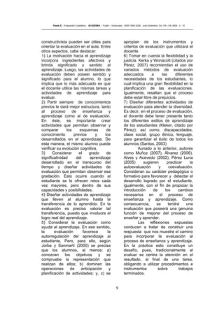 9
Pasek E..- Evaluación Cualitativa - ACADEMIA – Trujillo – Venezuela – ISSN 1690-3226- Julio-Diciembre. Vol. VIII. (16) 2009 - 2 - 12
constructivista pueden ser útiles para
orientar la evaluación en el aula. Entre
otros aspectos, cabe destacar:
1) La motivación hacia el aprendizaje
incorpora ingredientes afectivos y
brinda significado y sentido al
aprendizaje. Luego, las actividades de
evaluación deben poseer sentido y
significado para el alumno, lo que
implica que lo más adecuado es que
el docente utilice las mismas tareas y
actividades de aprendizaje para
evaluar.
2) Partir siempre de conocimientos
previos le dará mejor estructura, tanto
al proceso de enseñanza y
aprendizaje como al de evaluación.
En éste, es importante crear
actividades que permitan observar y
comparar los esquemas de
conocimiento previos y los
desarrollados en el aprendizaje. De
esta manera, el mismo alumno puede
verificar su evolución cognitiva.
3) Considerar el grado de
significatividad del aprendizaje
desarrollado en el transcurso del
tiempo y diseñar actividades de
evaluación que permitan observar esa
gradación. Esto ocurre cuando al
estudiante se le ofrecen retos cada
vez mayores, pero dentro de sus
capacidades y posibilidades.
4) Diseñar actividades de aprendizaje
que lleven al alumno hasta la
transferencia de lo aprendido. En la
evaluación es preciso valorar tal
transferencia, puesto que involucra el
logro real del aprendizaje.
5) Considerar la evaluación como
ayuda al aprendizaje. En ese sentido,
la evaluación favorece la
autorregulación del aprendizaje al
estudiante. Pero, para ello, según
Jorba y Sanmartí (2000) se precisa
que los alumnos, al menos: a)
conozcan los objetivos y se
compruebe la representación que
realizan de ellos; b) dominen las
operaciones de anticipación y
planificación de actividades; y, c) se
apropien de los instrumentos y
criterios de evaluación que utilizará el
docente.
6) Tomar en cuenta la flexibilidad y la
justicia. Kerka y Wonacott (citados por
Pérez, 2007) recomiendan el uso de
variados métodos de evaluación
adecuados a las diferentes
necesidades de los estudiantes, lo
cual implica una gran flexibilidad en la
planificación de las evaluaciones.
Igualmente, resaltan que el proceso
debe estar libre de prejuicios.
7) Diseñar diferentes actividades de
evaluación para atender la diversidad.
Es decir, en el proceso de evaluación,
el docente debe tener presente tanto
los diferentes estilos de aprendizaje
de los estudiantes (Kleker, citado por
Pérez); así como, discapacidades,
clase social, grupo étnico, lenguaje,
para garantizar el éxito de todos los
alumnos (Santos, 2003)
Aunado a lo anterior, autores
como Muñoz (2007), Álvarez (2006),
Alves y Acevedo (2002), Pérez Luna
(2005) sugieren practicar la
autoevaluación y coevaluación.
Consideran su carácter pedagógico o
formativo para favorecer y detectar el
desarrollo logrado por el estudiante,
igualmente, con el fin de propiciar la
introducción de los cambios
necesarios en el proceso de
enseñanza y aprendizaje. Como
consecuencia, se tendrá una
evaluación que poseerá una genuina
función de mejorar del proceso de
enseñar y aprender.
Las reflexiones expuestas
conducen a tratar de construir una
respuesta que nos muestre el camino
para incorporar la evaluación al
proceso de enseñanza y aprendizaje.
En la práctica esto constituye un
desafío, pues, tradicionalmente al
evaluar se centra la atención en el
resultado, al final de una tarea,
obligando a utilizar procedimientos e
instrumentos sobre trabajos
terminados.
 