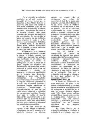 10
Pasek E..- Evaluación Cualitativa - ACADEMIA – Trujillo – Venezuela – ISSN 1690-3226- Julio-Diciembre. Vol. VIII. (16) 2009 - 2 - 12
Por el contrario, la evaluación
cualitativa en el aula implica su
ejecución al mismo tiempo que se
desarrolla la clase. Quiere decir, no se
suspende una clase para realizar la
evaluación planificada, pues, no hay
momentos de evaluación y momentos
de clase. La evaluación es continua:
el docente durante cada clase
observa a los alumnos, tomando nota
de su evolución. En ese sentido, el
papel del docente es de facilitador,
pues organiza la clase y a los
alumnos para la realización del trabajo
y, mientras tanto, él los observa,
aclara dudas, formula interrogantes
para la reflexión. Es decir, valora los
aprendizajes y los apoya.
El docente no es un dador de
clases; su labor consiste en observar
y valorar el trabajo concreto que
realizan sus alumnos, las actitudes
que manifiestan en el proceso. Así
mismo, precisa los niveles de
participación de los alumnos en el
grupo. Registra los progresos que
experimentan los alumnos de manera
individual y grupal respecto de las
competencias y criterios de
evaluación previamente establecidos
en el proyecto que desarrollan.
Reconoce y toma nota de las
limitaciones o dificultades
experimentadas por los estudiantes a
lo largo del proceso de aprendizaje en
el aula. Esto le permite planificar y
desarrollar nuevas actividades de
orientación, realimentación o
complementarias. Se trata de que
cada alumno desarrolle a cabalidad
las competencias previstas. Es decir,
todo esto lo realiza el docente
observando sistemáticamente a sus
alumnos con su cuaderno de notas
en la mano, atento a las necesidades
de cada grupo o alumno y orientando
las actividades continuamente.
No se trata, entonces, de
corregir (¿qué estará corrigiendo?
¿Resultados de qué?), sentado en el
escritorio mientras los alumnos
trabajan en grupos. No se
corresponde con revisar los
cuadernos al final de la clase para
colocarles una nota. Recordemos que
no se apoya sobre la medición
cuantitativa de los resultados al final
del proceso, sino en la valoración
individualizada del propio proceso,
aplicando diversos instrumentos de
evaluación; introduciendo poco a poco
formatos de autoevaluación y
coevaluación. Con ello ofrece
oportunidades para que los
estudiantes participen en las
decisiones relacionadas con su
trabajo, para definir acciones, justificar
condiciones, lugar y tiempo para
realizar los trabajos planificados.
Con tal finalidad, es
imprescindible el cambio de
mentalidad del docente para asumir
procesos de enseñanza, aprendizaje y
evaluación constructivista y
cualitativa. Debe, entonces,
transformar su labor: de transmisor de
conocimientos a facilitador de
procesos de aprendizaje en la
enseñanza; de visión de medición
cuantitativa a descripción cualitativa
en la evaluación. Sólo así, la
evaluación será una parte integrante
del todo que configura el “eje
enseñanza-evaluación”.
REFLEXIONES FINALES
A modo de conclusiones de
estas reflexiones en torno a las
implicaciones prácticas de la forma en
que usualmente se evalúa el proceso
de enseñanza y aprendizaje en el
aula, es preciso destacar algunas
ideas. Tales ideas pueden delinear
una agenda de trabajo para docentes
e investigadores involucrados y
preocupados ante una realidad
pedagógica y evaluativa que no se
corresponde con los cambios
propuestos en las reformas
educativas.
En primer término, en la
evaluación cualitativa se revaloriza el
evaluador y el evaluado, pues son
 