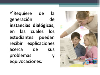 Requiere de la generación de  instancias dialógicas , en las cuales los estudiantes puedan recibir explicaciones acerca de sus problemas y equivocaciones.  