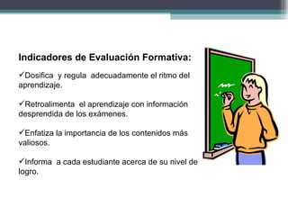 Indicadores de Evaluación Formativa: Dosifica  y regula  adecuadamente el ritmo del aprendizaje. Retroalimenta  el aprendizaje con información desprendida de los exámenes. Enfatiza la importancia de los contenidos más valiosos. Informa  a cada estudiante acerca de su nivel de logro. 