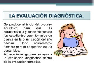 Se produce al inicio del proceso educativo para que las características y conocimientos de los estudiantes sean tomados en cuenta en la planificación del año escolar. Debe considerarse siempre para la adaptación de los contenidos.  Algunos investigadores incluyen a la evaluación diagnóstica dentro de la evaluación formativa. 