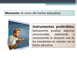 Momento:   Al inicio del hecho educativo. Instrumentos preferibles:  básicamente pruebas objetivas estructuradas, explorando o reconociendo la situación real de los estudiantes en relación con el hecho educativo. 