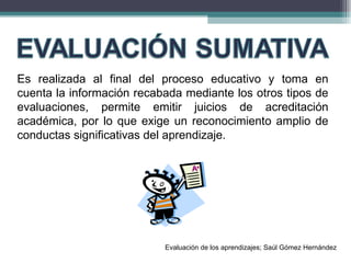 Es realizada al final del proceso educativo y toma en cuenta la información recabada mediante los otros tipos de evaluaciones, permite emitir juicios de acreditación académica, por lo que exige un reconocimiento amplio de conductas significativas del aprendizaje. Evaluación de los aprendizajes; Saúl Gómez Hernández 
