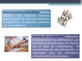 Instrumentos preferibles :   pruebas objetivas que incluyan muestras proporcionales de todos los contenidos incorporados a la situación educativa que va a calificarse. Manejo de resultados:  conversión de puntuaciones en calificaciones que describen el nivel de logro, en relación con el total de competencias. El conocimiento de esta información es importante para las actividades administrativas y los alumnos.  
