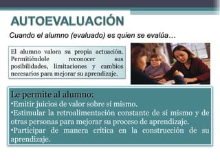 Cuando el alumno (evaluado) es quien se evalúa… Le permite al alumno:   Emitir juicios de valor sobre sí mismo. Estimular la retroalimentación constante de sí mismo y de otras personas para mejorar su proceso de aprendizaje.  Participar de manera crítica en la construcción de su aprendizaje. El alumno valora su propia actuación. Permitiéndole reconocer sus posibilidades, limitaciones y cambios necesarios para mejorar su aprendizaje.  