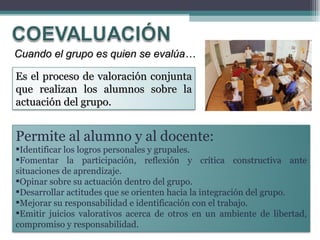 Cuando el grupo es quien se evalúa… Permite al alumno y al docente: Identificar los logros personales y grupales.  Fomentar la participación, reflexión y crítica constructiva ante situaciones de aprendizaje.  Opinar sobre su actuación dentro del grupo.  Desarrollar actitudes que se orienten hacia la integración del grupo.  Mejorar su responsabilidad e identificación con el trabajo.  Emitir juicios valorativos acerca de otros en un ambiente de libertad, compromiso y responsabilidad. Es el proceso de valoración conjunta que realizan los alumnos sobre la actuación del grupo.  