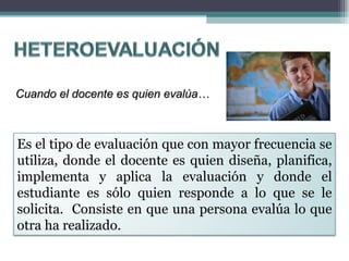 Cuando el docente es quien evalúa… Es el tipo de evaluación que con mayor frecuencia se utiliza, donde el docente es quien diseña, planifica, implementa y aplica la evaluación y donde el estudiante es sólo quien responde a lo que se le solicita.  Consiste en que una persona evalúa lo que otra ha realizado. 
