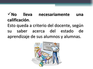 No lleva necesariamente una calificación .  Esto queda a criterio del docente, según su saber acerca del estado de aprendizaje de sus alumnos y alumnas. 