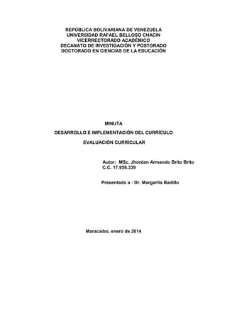 REPÚBLICA BOLIVARIANA DE VENEZUELA
UNIVERSIDAD RAFAEL BELLOSO CHACIN
VICERRECTORADO ACADÉMICO
DECANATO DE INVESTIGACIÓN Y POSTGRADO
DOCTORADO EN CIENCIAS DE LA EDUCACIÓN

MINUTA
DESARROLLO E IMPLEMENTACIÓN DEL CURRÍCULO
EVALUACIÓN CURRICULAR

Autor: MSc. Jhordan Armando Brito Brito
C.C. 17.958.339
Presentado a : Dr. Margarita Badillo

Maracaibo, enero de 2014

 