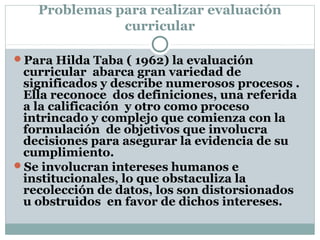 Problemas para realizar evaluación
curricular
Para Hilda Taba ( 1962) la evaluación
curricular abarca gran variedad de
significados y describe numerosos procesos .
Ella reconoce dos definiciones, una referida
a la calificación y otro como proceso
intrincado y complejo que comienza con la
formulación de objetivos que involucra
decisiones para asegurar la evidencia de su
cumplimiento.
Se involucran intereses humanos e
institucionales, lo que obstaculiza la
recolección de datos, los son distorsionados
u obstruidos en favor de dichos intereses.
 