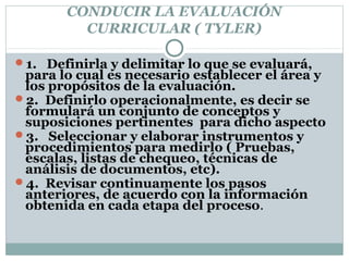 CONDUCIR LA EVALUACIÓN
CURRICULAR ( TYLER)
1. Definirla y delimitar lo que se evaluará,
para lo cual es necesario establecer el área y
los propósitos de la evaluación.
2. Definirlo operacionalmente, es decir se
formulará un conjunto de conceptos y
suposiciones pertinentes para dicho aspecto
3. Seleccionar y elaborar instrumentos y
procedimientos para medirlo ( Pruebas,
escalas, listas de chequeo, técnicas de
análisis de documentos, etc).
4. Revisar continuamente los pasos
anteriores, de acuerdo con la información
obtenida en cada etapa del proceso.
 