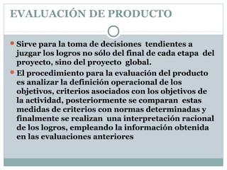 EVALUACIÓN DE PRODUCTO
Sirve para la toma de decisiones tendientes a
juzgar los logros no sólo del final de cada etapa del
proyecto, sino del proyecto global.
El procedimiento para la evaluación del producto
es analizar la definición operacional de los
objetivos, criterios asociados con los objetivos de
la actividad, posteriormente se comparan estas
medidas de criterios con normas determinadas y
finalmente se realizan una interpretación racional
de los logros, empleando la información obtenida
en las evaluaciones anteriores
 
