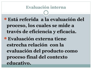 Evaluación interna
Está referida a la evaluación del
proceso, los cuales se mide a
través de eficiencia y eficacia.
Evaluación externa tiene
estrecha relación con la
evaluación del producto como
proceso final del contexto
educativo.
 