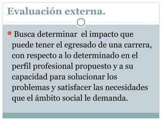 Evaluación externa.
Busca determinar el impacto que
puede tener el egresado de una carrera,
con respecto a lo determinado en el
perfil profesional propuesto y a su
capacidad para solucionar los
problemas y satisfacer las necesidades
que el ámbito social le demanda.
 