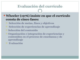 Evaluación del currículo
Wheeler (1976) insiste en que el currículo
consta de cinco fases:
 Selección de metas, fines y objetivos
 Selección de experiencias de aprendizaje
 Selección del contenido
 Organización e integración de experiencias y
contenidos en el proceso de enseñanza y de
aprendizaje
 Evaluación
 