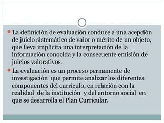 La definición de evaluación conduce a una acepción
de juicio sistemático de valor o mérito de un objeto,
que lleva implícita una interpretación de la
información conocida y la consecuente emisión de
juicios valorativos.
La evaluación es un proceso permanente de
investigación que permite analizar los diferentes
componentes del currículo, en relación con la
realidad de la institución y del entorno social en
que se desarrolla el Plan Curricular.
 
