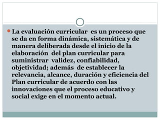 La evaluación curricular es un proceso que
se da en forma dinámica, sistemática y de
manera deliberada desde el inicio de la
elaboración del plan curricular para
suministrar validez, confiabilidad,
objetividad; además de establecer la
relevancia, alcance, duración y eficiencia del
Plan curricular de acuerdo con las
innovaciones que el proceso educativo y
social exige en el momento actual.
 