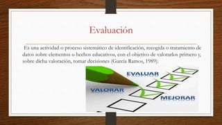 Evaluación
Es una actividad o proceso sistemático de identificación, recogida o tratamiento de
datos sobre elementos o hechos educativos, con el objetivo de valorarlos primero y,
sobre dicha valoración, tomar decisiones (García Ramos, 1989).
 