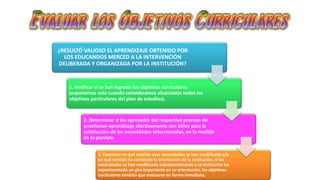 ¿RESULTÓ VALIOSO EL APRENDIZAJE OBTENIDO POR 
LOS EDUCANDOS MERCED A LA INTERVENCIÓN 
DELIBERADA Y ORGANIZADA POR LA INSTITUCIÓN? 
1. Verificar si se han logrado los objetivos curriculares 
(suponemos esto cuando consideramos alcanzados todos los 
objetivos particulares del plan de estudios). 
2. Determinar si los egresados del respectivo proceso de 
enseñanza-aprendizaje efectivamente son útiles para la 
satisfacción de las necesidades seleccionadas, en la medida 
de lo previsto. 
3. Examinar en qué medida esas necesidades se han modificado y/o 
en qué sentido ha cambiado la orientación de la institución; si las 
necesidades se han modificado substancialmente o la institución ha 
experimentado un giro importante en su orientación, los objetivos 
curriculares tendrán que evaluarse en forma inmediata. 
 