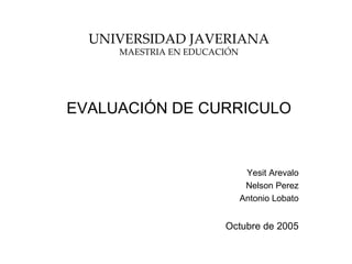 UNIVERSIDAD JAVERIANA
     MAESTRIA EN EDUCACIÓN




EVALUACIÓN DE CURRICULO


                              Yesit Arevalo
                              Nelson Perez
                             Antonio Lobato


                       Octubre de 2005
 