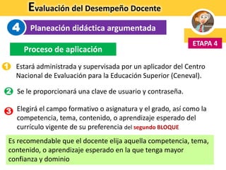 Evaluación del Desempeño Docente
Planeación didáctica argumentada
ETAPA 4
4
Proceso de aplicación
Estará administrada y supervisada por un aplicador del Centro
Nacional de Evaluación para la Educación Superior (Ceneval).
Se le proporcionará una clave de usuario y contraseña.
Elegirá el campo formativo o asignatura y el grado, así como la
competencia, tema, contenido, o aprendizaje esperado del
currículo vigente de su preferencia del segundo BLOQUE
Es recomendable que el docente elija aquella competencia, tema,
contenido, o aprendizaje esperado en la que tenga mayor
confianza y dominio
1
3
2
 