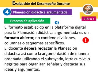 Evaluación del Desempeño Docente
Planeación didáctica argumentada
ETAPA 4
4
Proceso de aplicación
El formato establecido en la plataforma digital
para la Planeación didáctica argumentada es un
formato abierto; no contiene divisiones,
columnas o esquemas específicos.
El docente deberá redactar la Planeación
didáctica así como la argumentación de manera
ordenada utilizando el subrayado, letra cursiva o
negritas para organizar, señalar y destacar sus
ideas y argumentos.
!
4
 