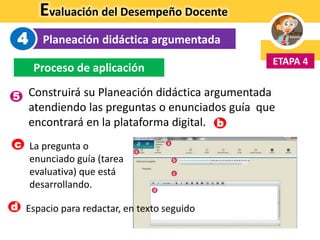 Evaluación del Desempeño Docente
Planeación didáctica argumentada
ETAPA 4
4
Proceso de aplicación
Construirá su Planeación didáctica argumentada
atendiendo las preguntas o enunciados guía que
encontrará en la plataforma digital. b
Espacio para redactar, en texto seguidod
La pregunta o
enunciado guía (tarea
evaluativa) que está
desarrollando.
c
5
 