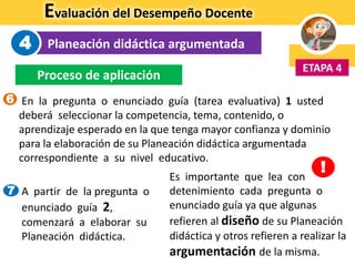 Evaluación del Desempeño Docente
Planeación didáctica argumentada
ETAPA 4
4
Proceso de aplicación
En la pregunta o enunciado guía (tarea evaluativa) 1 usted
deberá seleccionar la competencia, tema, contenido, o
aprendizaje esperado en la que tenga mayor confianza y dominio
para la elaboración de su Planeación didáctica argumentada
correspondiente a su nivel educativo.
Es importante que lea con
detenimiento cada pregunta o
enunciado guía ya que algunas
refieren al diseño de su Planeación
didáctica y otros refieren a realizar la
argumentación de la misma.
!
7 A partir de la pregunta o
enunciado guía 2,
comenzará a elaborar su
Planeación didáctica.
6
 