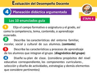 Evaluación del Desempeño Docente
Planeación didáctica argumentada
ETAPA 4
4
Los 10 enunciados guía
1. Elija el campo formativo o asignatura y el grado, así
como la competencia, tema, contenido, o aprendizaje
esperado.
2. Describa las características del entorno familiar,
escolar, social y cultural de sus alumnos. (contexto)
3. Describa las características y procesos de aprendizaje
de los alumnos que integran el grupo. (diagnóstico del grupo)
4. Diseñe su plan de clase. (considera: propósitos del nivel
educativo correspondiente, los componentes curriculares ,
selección y diseño de actividades, estrategias y demás elementos
que considere pertinentes)
1
3
2
4
 