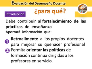 Debe contribuir al fortalecimiento de las
prácticas de enseñanza
Aportará información que:
1. Retroalimente a los propios docentes
para mejorar su quehacer profesional
2. Permita orientar las políticas de
formación continua dirigidas a los
profesores en servicio.
Introducción
Evaluación del Desempeño Docente
1
2
 