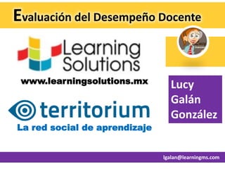 Evaluación del Desempeño Docente
www.learningsolutions.mx Lucy
Galán
González
La red social de aprendizaje
lgalan@learningms.com
 