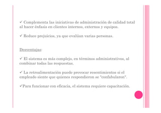 Complementa las iniciativas de administración de calidad total
al hacer énfasis en clientes internos, externos y equipos.

  Reduce prejuicios, ya que evalúan varias personas.


Desventajas:

  El sistema es más complejo, en términos administrativos, al
combinar todas las respuestas.

  La retroalimentación puede provocar resentimientos si el
empleado siente que quienes respondieron se "confabularon".

 Para funcionar con eficacia, el sistema requiere capacitación.
 