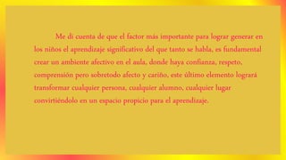 Me di cuenta de que el factor más importante para lograr generar en
los niños el aprendizaje significativo del que tanto se habla, es fundamental
crear un ambiente afectivo en el aula, donde haya confianza, respeto,
comprensión pero sobretodo afecto y cariño, este último elemento logrará
transformar cualquier persona, cualquier alumno, cualquier lugar
convirtiéndolo en un espacio propicio para el aprendizaje.
 