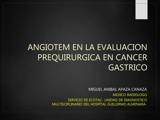 ANGIOTEM EN LA EVALUACION
PREQUIRURGICA EN CANCER
GASTRICO
MIGUEL ANIBAL APAZA CANAZA
MEDICO RADIOLOGO
SERVICIO DE ECOTAC- UNIDAD DE DIAGNOSTICO
MULTISCIPLINARIO DEL HOSPITAL GUILLERMO ALMENARA-
 