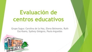 Evaluación de
centros educativos
Grupo Sugus: Carolina de la Hoz, Elena Belmonte, Ruth
Escribano, Sydney Góngora, Paula Arguedas
 