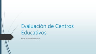 Evaluación de Centros
Educativos
Parte práctica del curso
 
