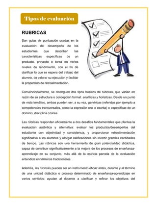 R
RUBRICAS
Son guías de puntuación usadas en la
evaluación del desempeño de los
estudiantes que describen las
características específicas de un
producto, proyecto o tarea en varios
niveles de rendimiento, con el fin de
clarificar lo que se espera del trabajo del
alumno, de valorar su ejecución y facilitar
la proporción de retroalimentación.
Convencionalmente, se distinguen dos tipos básicos de rúbricas, que varían en
razón de su estructura o concepción formal: analíticas y holísticas. Desde un punto
de vista temático, ambas pueden ser, a su vez, genéricas (referidas por ejemplo a
competencias transversales, como la expresión oral o escrita) o específicas de un
dominio, disciplina o tarea.
Las rúbricas responden eficazmente a dos desafíos fundamentales que plantea la
evaluación auténtica y alternativa: evaluar los productos/desempeños del
estudiante con objetividad y consistencia, y proporcionar retroalimentación
significativa a los alumnos y otorgar calificaciones sin invertir grandes cantidades
de tiempo. Las rúbricas son una herramienta de gran potencialidad didáctica,
capaz de contribuir significativamente a la mejora de los procesos de enseñanza-
aprendizaje en su conjunto, más allá de la estricta parcela de la evaluación
entendida en términos tradicionales.
Además, las rúbricas pueden ser un instrumento eficaz antes, durante y al término
de una unidad didáctica o proceso determinado de enseñanza-aprendizaje en
varios sentidos: ayudan al docente a clarificar y refinar los objetivos del
Tipos de evaluación
 