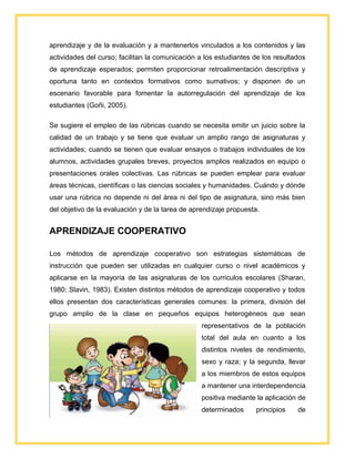 aprendizaje y de la evaluación y a mantenerlos vinculados a los contenidos y las
actividades del curso; facilitan la comunicación a los estudiantes de los resultados
de aprendizaje esperados; permiten proporcionar retroalimentación descriptiva y
oportuna tanto en contextos formativos como sumativos; y disponen de un
escenario favorable para fomentar la autorregulación del aprendizaje de los
estudiantes (Goñi, 2005).
Se sugiere el empleo de las rúbricas cuando se necesita emitir un juicio sobre la
calidad de un trabajo y se tiene que evaluar un amplio rango de asignaturas y
actividades; cuando se tienen que evaluar ensayos o trabajos individuales de los
alumnos, actividades grupales breves, proyectos amplios realizados en equipo o
presentaciones orales colectivas. Las rúbricas se pueden emplear para evaluar
áreas técnicas, científicas o las ciencias sociales y humanidades. Cuándo y dónde
usar una rúbrica no depende ni del área ni del tipo de asignatura, sino más bien
del objetivo de la evaluación y de la tarea de aprendizaje propuesta.
APRENDIZAJE COOPERATIVO
Los métodos de aprendizaje cooperativo son estrategias sistemáticas de
instrucción que pueden ser utilizadas en cualquier curso o nivel académicos y
aplicarse en la mayoría de las asignaturas de los curriculos escolares (Sharan,
1980; Slavin, 1983). Existen distintos métodos de aprendizaje cooperativo y todos
ellos presentan dos características generales comunes: la primera, división del
grupo amplio de la clase en pequeños equipos heterogéneos que sean
representativos de la población
total del aula en cuanto a los
distintos niveles de rendimiento,
sexo y raza; y la segunda, llevar
a los miembros de estos equipos
a mantener una interdependencia
positiva mediante la aplicación de
determinados principios de
 